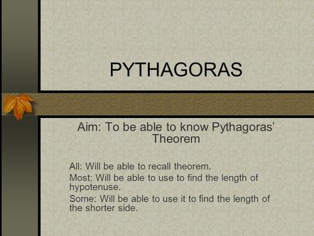 PYTHAGORAS Aim: To be able to know Pythagoras’ Theorem All: Will be able to recall theorem. Most: Will be able to use to find the length of hypotenuse.