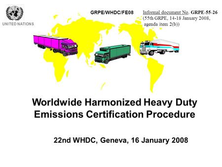 Worldwide Harmonized Heavy Duty Emissions Certification Procedure UNITED NATIONS 22nd WHDC, Geneva, 16 January 2008 GRPE/WHDC/FE08 Informal document No.