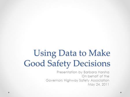 Using Data to Make Good Safety Decisions Presentation by Barbara Harsha On behalf of the Governors Highway Safety Association May 24, 2011.