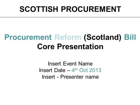 SCOTTISH PROCUREMENT Procurement Reform (Scotland) Bill Core Presentation Insert Event Name Insert Date – 4 th Oct 2013 Insert - Presenter name.