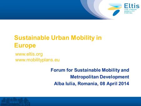 Sustainable Urban Mobility in Europe Forum for Sustainable Mobility and Metropolitan Development Alba Iulia, Romania, 08 April 2014 www.eltis.org www.mobilityplans.eu.