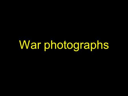 War photographs. Consider the following images, as they appear on the screen.... 1)What is being photographed? How do you suppose the subject of each.
