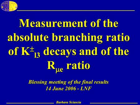 Barbara Sciascia – LNF 1 Barbara Sciascia Measurement of the absolute branching ratio of K  l3 decays and of the R  e ratio Blessing meeting of the final.