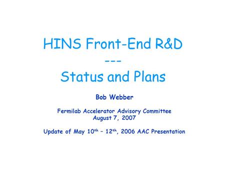 HINS Front-End R&D --- Status and Plans Bob Webber Fermilab Accelerator Advisory Committee August 7, 2007 Update of May 10 th – 12 th, 2006 AAC Presentation.