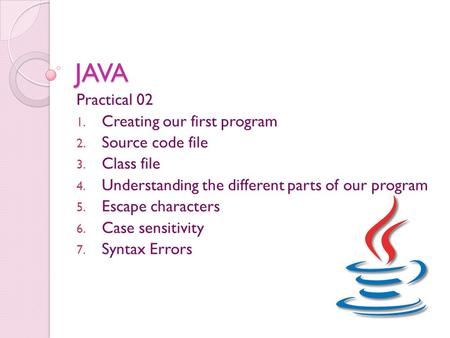 JAVA Practical 02 1. Creating our first program 2. Source code file 3. Class file 4. Understanding the different parts of our program 5. Escape characters.