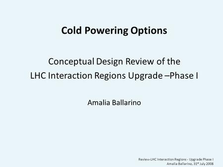 Review-LHC Interaction Regions - Upgrade Phase I Amalia Ballarino, 31 st July 2008 Cold Powering Options Conceptual Design Review of the LHC Interaction.