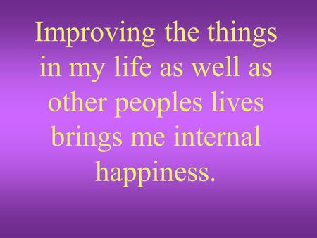 Improving the things in my life as well as other peoples lives brings me internal happiness.