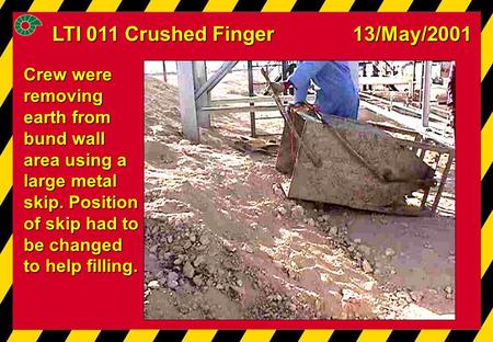LTI 011 Crushed Finger 13/May/2001 Crew were removing earth from bund wall area using a large metal skip. Position of skip had to be changed to help filling.