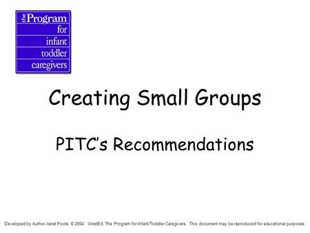Creating Small Groups PITC’s Recommendations Developed by Author Janet Poole. © 2004. WestEd, The Program for Infant/Toddler Caregivers. This document.