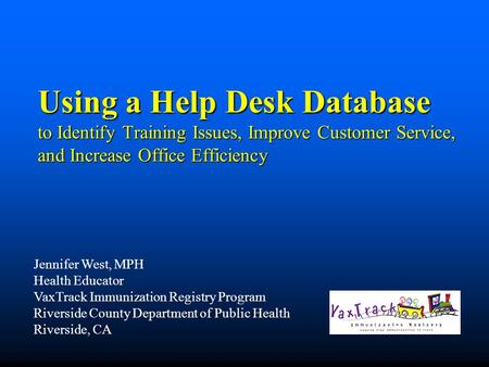 Using a Help Desk Database to Identify Training Issues, Improve Customer Service, and Increase Office Efficiency Jennifer West, MPH Health Educator VaxTrack.