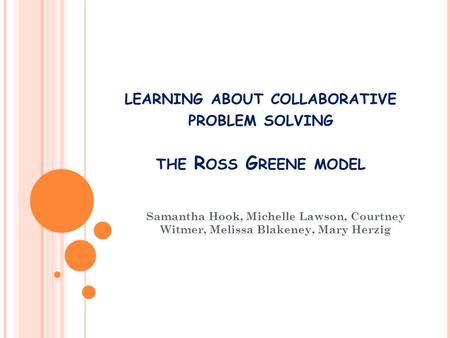 LEARNING ABOUT COLLABORATIVE PROBLEM SOLVING THE R OSS G REENE MODEL Samantha Hook, Michelle Lawson, Courtney Witmer, Melissa Blakeney, Mary Herzig.