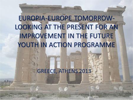 EUROPIA-EUROPE TOMORROW- LOOKING AT THE PRESENT FOR AN IMPROVEMENT IN THE FUTURE YOUTH IN ACTION PROGRAMME GREECE, ATHENS 2013.