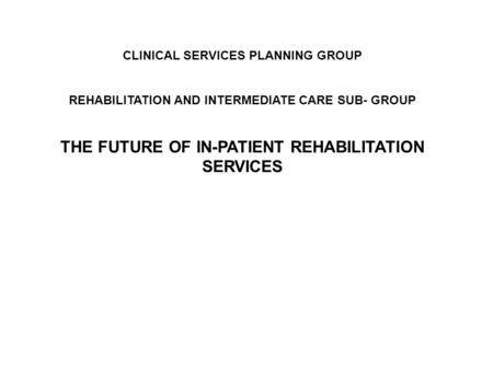 CLINICAL SERVICES PLANNING GROUP REHABILITATION AND INTERMEDIATE CARE SUB- GROUP THE FUTURE OF IN-PATIENT REHABILITATION SERVICES.