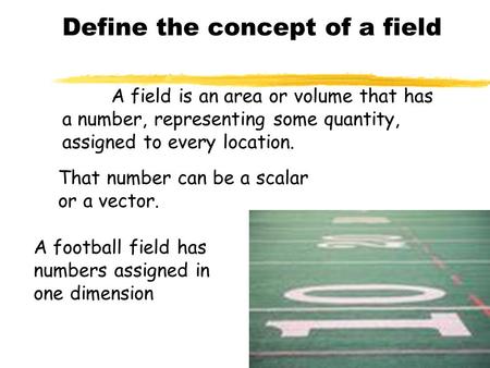 A field is an area or volume that has a number, representing some quantity, assigned to every location. That number can be a scalar or a vector. A football.