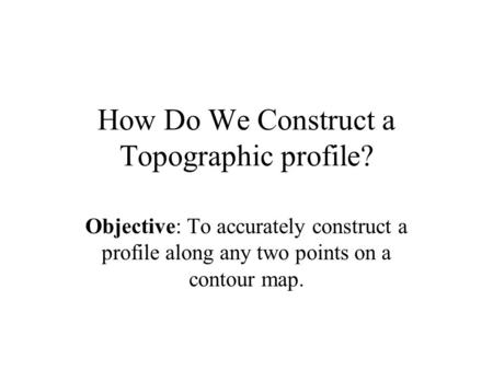 How Do We Construct a Topographic profile? Objective: To accurately construct a profile along any two points on a contour map.