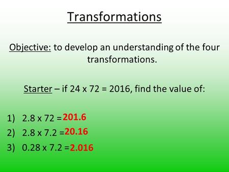 Transformations Objective: to develop an understanding of the four transformations. Starter – if 24 x 72 = 2016, find the value of: 1)2.8 x 72 = 2)2.8.