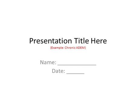 Presentation Title Here (Example: Chronic ADEM) Name: _____________ Date: ______.