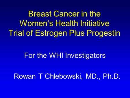 Breast Cancer in the Women’s Health Initiative Trial of Estrogen Plus Progestin For the WHI Investigators Rowan T Chlebowski, MD., Ph.D.