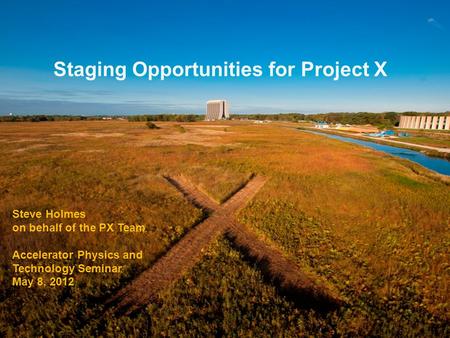 Staging Opportunities for Project X Steve Holmes on behalf of the PX Team Accelerator Physics and Technology Seminar May 8, 2012.
