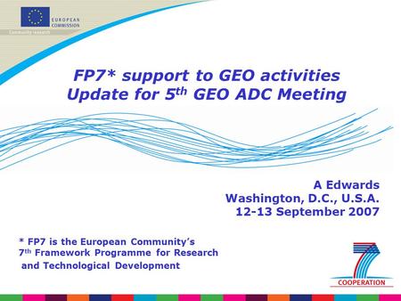 FP7* support to GEO activities Update for 5 th GEO ADC Meeting A Edwards Washington, D.C., U.S.A. 12-13 September 2007 * FP7 is the European Community’s.