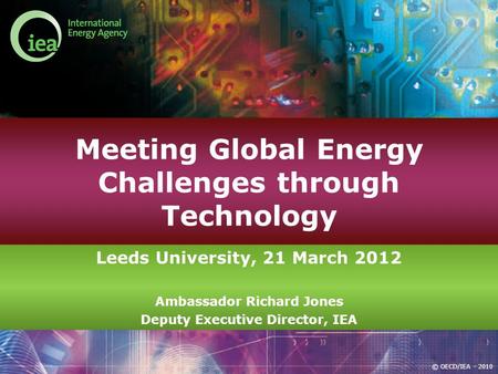 © OECD/IEA - 2010 Meeting Global Energy Challenges through Technology Leeds University, 21 March 2012 Ambassador Richard Jones Deputy Executive Director,