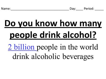 Name:_________________________________ Day:____ Period: _____ Do you know how many people drink alcohol? 2 billion people in the world drink alcoholic.