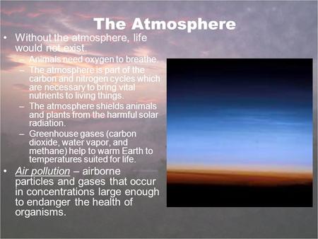 The Atmosphere Without the atmosphere, life would not exist. –Animals need oxygen to breathe. –The atmosphere is part of the carbon and nitrogen cycles.
