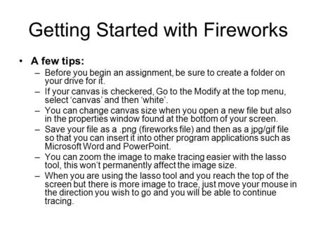Getting Started with Fireworks A few tips: –Before you begin an assignment, be sure to create a folder on your drive for it. –If your canvas is checkered,