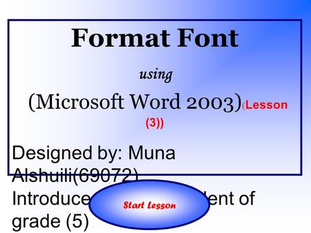 Format Font using (Microsoft Word 2003) ( Lesson (3)) Designed by: Muna Alshuili(69072) Introduced to: The student of grade (5) Start Lesson.