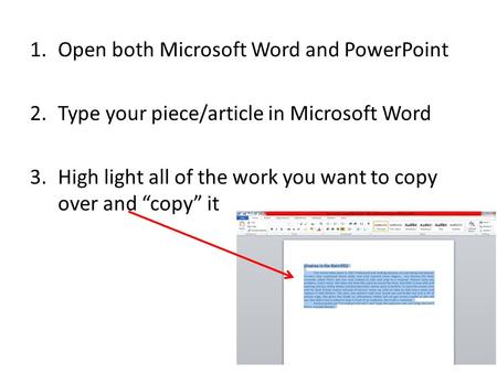 1.Open both Microsoft Word and PowerPoint 2.Type your piece/article in Microsoft Word 3.High light all of the work you want to copy over and “copy” it.