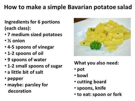 How to make a simple Bavarian potatoe salad Ingredients for 6 portions (each class): 7 medium sized potatoes ½ onion 4-5 spoons of vinegar 1-2 spoons of.