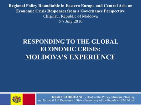 RESPONDING TO THE GLOBAL ECONOMIC CRISIS: MOLDOVA’S EXPERIENCE Ruslan CODREANU - Head of the Policy, Strategic Planning and External Aid Department, State.
