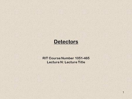 1 Detectors RIT Course Number 1051-465 Lecture N: Lecture Title.