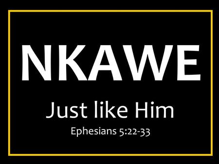 NKAWE Just like Him Ephesians 5:22-33. Ephesians 5:22-33 22 Wives, submit to your own husbands, as to the Lord. 23 For the husband is head of the wife,