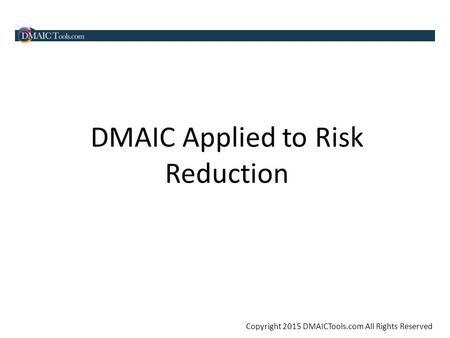 Copyright 2015 DMAICTools.com All Rights Reserved DMAIC Applied to Risk Reduction.