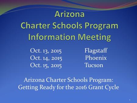 Oct. 13, 2015 Flagstaff Oct. 14, 2015 Phoenix Oct. 15, 2015 Tucson Arizona Charter Schools Program: Getting Ready for the 2016 Grant Cycle 1.