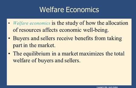 Copyright © 2004 South-Western Welfare Economics Welfare economics is the study of how the allocation of resources affects economic well-being. Buyers.