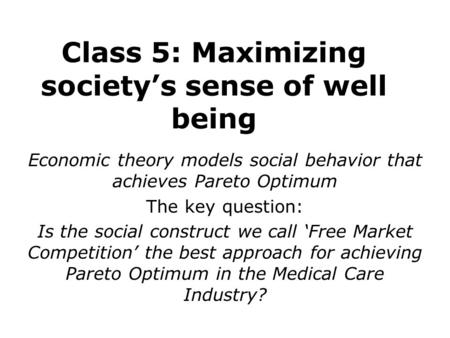 Class 5: Maximizing society’s sense of well being Economic theory models social behavior that achieves Pareto Optimum The key question: Is the social construct.