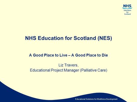 Educational Solutions for Workforce Development NHS Education for Scotland (NES) A Good Place to Live – A Good Place to Die Liz Travers, Educational Project.