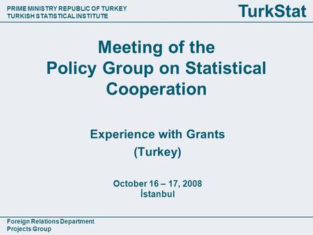 PRIME MINISTRY REPUBLIC OF TURKEY TURKISH STATISTICAL INSTITUTE Foreign Relations Department Projects Group TurkStat Meeting of the Policy Group on Statistical.