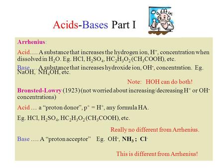 Acids-Bases Part I Arrhenius: Acid…. A substance that increases the hydrogen ion, H +, concentration when dissolved in H 2 O. Eg. HCl, H 2 SO 4, HC 2 H.