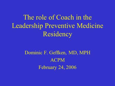 The role of Coach in the Leadership Preventive Medicine Residency Dominic F. Geffken, MD, MPH ACPM February 24, 2006.