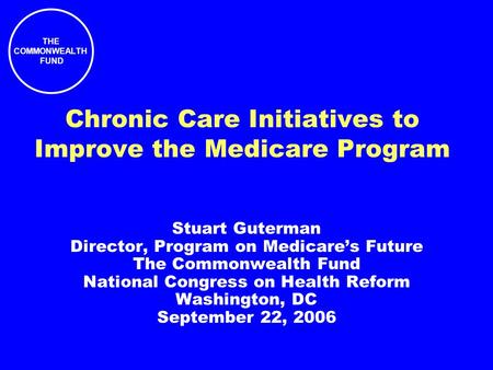 THE COMMONWEALTH FUND Chronic Care Initiatives to Improve the Medicare Program Stuart Guterman Director, Program on Medicare’s Future The Commonwealth.