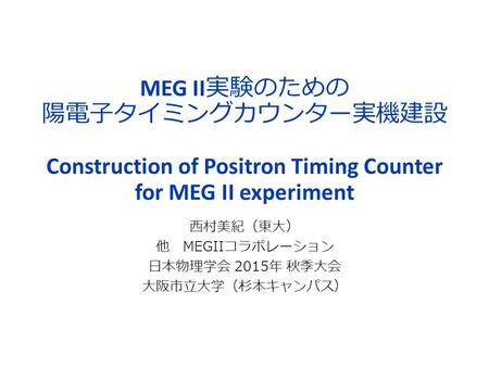 MEG II 実験のための 陽電子タイミングカウンター実機建設 Construction of Positron Timing Counter for MEG II experiment 西村美紀（東大） 他 MEGIIコラボレーション 日本物理学会 2015年 秋季大会 大阪市立大学（杉本キャンパス）