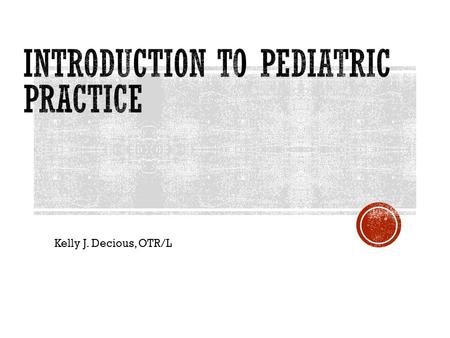 Kelly J. Decious, OTR/L.  Introduction to Peds & available resources  Documentation relevant to Pediatric Practice  Developmental Milestones 