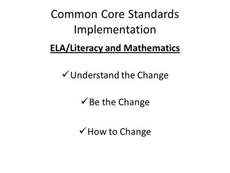 Common Core Standards Implementation ELA/Literacy and Mathematics Understand the Change Be the Change How to Change.
