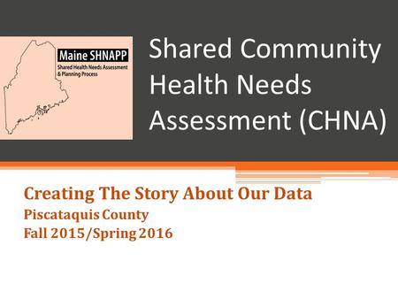 Shared Community Health Needs Assessment (CHNA) Creating The Story About Our Data Piscataquis County Fall 2015/Spring 2016.