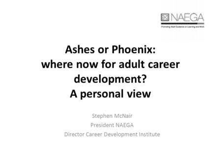 Ashes or Phoenix: where now for adult career development? A personal view Stephen McNair President NAEGA Director Career Development Institute.