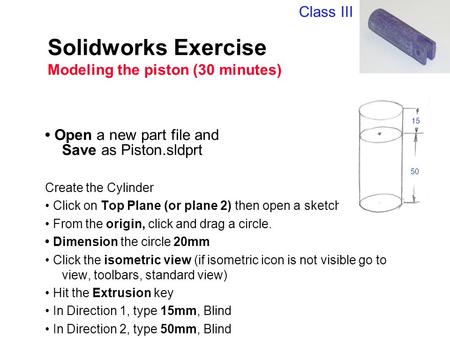 Solidworks Exercise Modeling the piston (30 minutes) Open a new part file and Save as Piston.sldprt Create the Cylinder Click on Top Plane (or plane 2)