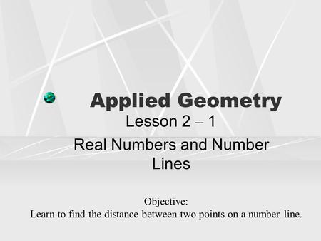 Applied Geometry Lesson 2 – 1 Real Numbers and Number Lines Objective: Learn to find the distance between two points on a number line.